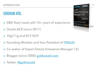 INTRODUCTION
GOKHAN ATIL
▸ DBA Team Lead with 15+ years of experience
▸ Oracle ACE (since 2011)
▸ 10g/11g and R12 OCP
▸ Founding Member and Vice President of TROUG
▸ Co-author of Expert Oracle Enterprise Manager 12c
▸ Blogger (since 2008) gokhanatil.com
▸ Twitter: @gokhanatil
2
 