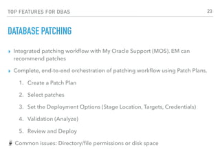 TOP FEATURES FOR DBAS
DATABASE PATCHING
▸ Integrated patching workﬂow with My Oracle Support (MOS). EM can
recommend patches
▸ Complete, end-to-end orchestration of patching workﬂow using Patch Plans.
1. Create a Patch Plan
2. Select patches
3. Set the Deployment Options (Stage Location, Targets, Credentials)
4. Validation (Analyze)
5. Review and Deploy
Common issues: Directory/ﬁle permissions or disk space
23
 