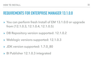 HOW TO INSTALL
REQUIREMENTS FOR ENTERPRISE MANAGER 13.1.0.0
▸ You can perform fresh Install of EM 13.1.0.0 or upgrade
from (12.1.0.3, 12.1.0.4, 12.1.0.5)
▸ DB Repository version supported: 12.1.0.2
▸ Weblogic versions supported: 12.1.0.3
▸ JDK version supported: 1.7.0_80
▸ BI Publisher 12.1.0.3 integrated
32
 