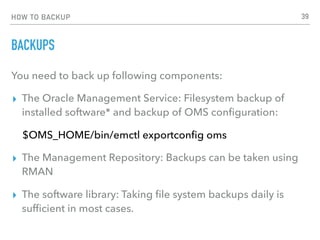 HOW TO BACKUP
BACKUPS
You need to back up following components:
▸ The Oracle Management Service: Filesystem backup of
installed software* and backup of OMS conﬁguration:
$OMS_HOME/bin/emctl exportconﬁg oms
▸ The Management Repository: Backups can be taken using
RMAN
▸ The software library: Taking ﬁle system backups daily is
sufﬁcient in most cases.
39
 