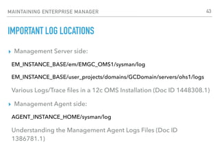 MAINTAINING ENTERPRISE MANAGER
IMPORTANT LOG LOCATIONS
▸ Management Server side:
EM_INSTANCE_BASE/em/EMGC_OMS1/sysman/log
EM_INSTANCE_BASE/user_projects/domains/GCDomain/servers/ohs1/logs
Various Logs/Trace ﬁles in a 12c OMS Installation (Doc ID 1448308.1)
▸ Management Agent side:
AGENT_INSTANCE_HOME/sysman/log
Understanding the Management Agent Logs Files (Doc ID
1386781.1)
43
 