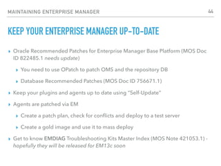 MAINTAINING ENTERPRISE MANAGER
KEEP YOUR ENTERPRISE MANAGER UP-TO-DATE
▸ Oracle Recommended Patches for Enterprise Manager Base Platform (MOS Doc
ID 822485.1 needs update)
▸ You need to use OPatch to patch OMS and the repository DB
▸ Database Recommended Patches (MOS Doc ID 756671.1)
▸ Keep your plugins and agents up to date using “Self-Update”
▸ Agents are patched via EM
▸ Create a patch plan, check for conﬂicts and deploy to a test server
▸ Create a gold image and use it to mass deploy
▸ Get to know EMDIAG Troubleshooting Kits Master Index (MOS Note 421053.1) -
hopefully they will be released for EM13c soon
44
 