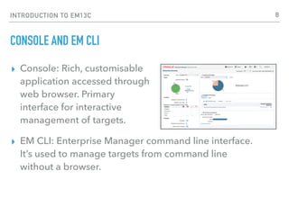 INTRODUCTION TO EM13C
CONSOLE AND EM CLI
▸ Console: Rich, customisable 
application accessed through 
web browser. Primary  
interface for interactive  
management of targets.
▸ EM CLI: Enterprise Manager command line interface.
It’s used to manage targets from command line
without a browser.
8
 