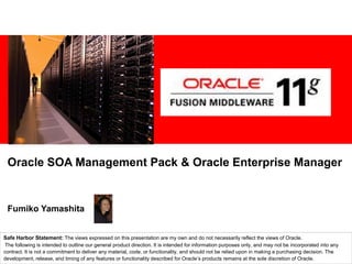 Oracle SOA Management Pack & Oracle Enterprise Manager


 Fumiko Yamashita


Safe Harbor Statement: The views expressed on this presentation are my own and do not necessarily reflect the views of Oracle.
 The following is intended to outline our general product direction. It is intended for information purposes only, and may not be incorporated into any
contract. It is not a commitment to deliver any material, code, or functionality, and should not be relied upon in making a purchasing decision. The
development, release, and timing of any features or functionality described for Oracle’s products remains at the sole discretion of Oracle.
 