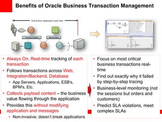 Benefits of Oracle Business Transaction Management

                 End-to-End, Application Level View




           Process Engine          Service Bus




• Always On, Real-time tracking of each               • Focus on most critical
  transaction                                           business transactions real-
• Follows transactions across Web,                      time
  Integration/Backend, Database                       • Find out exactly why it failed
  • App Servers, Applications, ESB's,                   by step-by-step tracing
    BPM's, Etc.                                       • Business-level monitoring (not
• Collects payload content – the business               the sessions but orders and
  value flowing through the application                 customers)
• Provides this without modifying                     • Predict SLA violations, meet
  application and messages                              complex SLAs
  • Non-invasive; doesn’t break applications
 