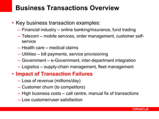 Business Transactions Overview

• Key business transaction examples:
  – Financial industry – online banking/insurance, fund trading
  – Telecom – mobile services, order management, customer self-
    service
  – Health care – medical claims
  – Utilities – bill payments, service provisioning
  – Government – e-Government, inter-department integration
  – Logistics – supply-chain management, fleet management
• Impact of Transaction Failures
  –   Loss of revenue (millions/day)
  –   Customer churn (to competitors)
  –   High business costs – call centre, manual fix of transactions
  –   Low customer/user satisfaction
 