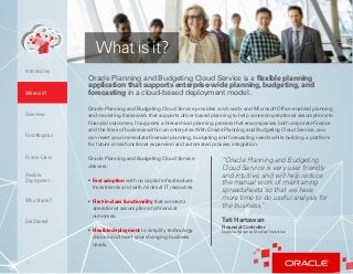 3
Oracle Planning and Budgeting Cloud Service is a flexible planning
application that supports enterprise-wide planning, budgeting, and
forecasting in a cloud-based deployment model.What is it?
Overview
Fast Adoption
First-in-Class
Flexible
Deployment
Why Oracle?
Introduction
Oracle Planning and Budgeting Cloud Service provides a rich web- and Microsoft Office-enabled planning
and modeling framework that supports driver-based planning to help connect operational assumptions to
financial outcomes. It supports a hierarchical planning process that encompasses both corporate finance
and the lines of business within an enterprise.With Oracle Planning and Budgeting Cloud Service, you
can meet your immediate financial planning, budgeting and forecasting needs while building a platform
for future cross-functional expansion and automated process integration.
Oracle Planning and Budgeting Cloud Service
delivers:
• Fast adoption with no capital infrastructure
investments and with minimal IT resources.
• First-in-class functionality that connects
operational assumptions to financial
outcomes.
• Flexible deployment to simplify technology
choices and meet your changing business
needs.
“Oracle Planning and Budgeting
Cloud Service is very user friendly
and intuitive, and will help reduce
the manual work of maintaining
spreadsheets so that we have
more time to do useful analysis for
the business,”
Tati Hartawan
Financial Controller
Nutricia Advance Medical Nutrition
What is it?
Get Started
 
