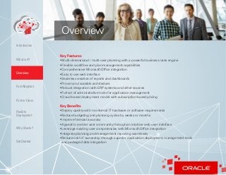 4
Key Features
• Multi-dimensional / multi-user planning with a powerful business rules engine
• Flexible workflow and plan management capabilities
• Comprehensive Microsoft Office integration
• Easy to use web interface
• Seamless creation of reports and dashboards
• Proven and scalable architecture
• Robust integration with ERP systems and other sources
• Full set of administrative tools for application management
• Cloud-based deployment model with subscription-based pricing
Key Benefits
• Deploy quickly with no internal IT hardware or software requirements
• Reduce budgeting and planning cycles by weeks or months
• Improve forecast accuracy
• Appeal to a wider user community through an intuitive web user interface
• Leverage existing user competencies with Microsoft Office integration
• Integrate planning and management reporting seamlessly
• Reduce cost of ownership through superior application deployment, management tools
and packaged data integration
Overview
What is it?
Overview
Fast Adoption
First-in-Class
Flexible
Deployment
Why Oracle?
Introduction
Get Started
 