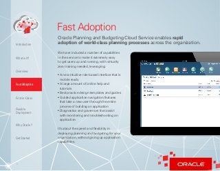 5
What is it?
Overview
Fast Adoption
First-in-Class
Flexible
Deployment
Why Oracle?
Introduction
Fast Adoption
Oracle Planning and Budgeting Cloud Service enables rapid
adoption of world-class planning processes across the organization.
We have included a number of capabilities
in the service to make it extremely easy
to get users up and running, with virtually
zero training needed, leveraging:
• A new intuitive role-based interface that is
mobile ready
• A large amount of online help and
tutorials
• Best practice design templates and guides
• Guided application navigation features
that take a new user through the entire
process of building an application
• Diagnostics and governors that assist
with monitoring and troubleshooting an
application
It’s about the speed and flexibility in
deploying planning and budgeting for your
organization, without giving up application
capabilities.
Get Started
 
