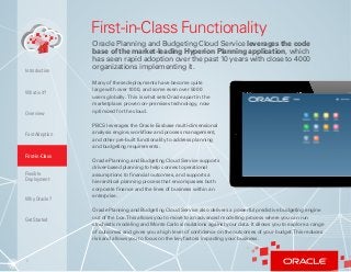 6
First-in-Class Functionality
Oracle Planning and Budgeting Cloud Service leverages the code
base of the market-leading Hyperion Planning application, which
has seen rapid adoption over the past 10 years with close to 4000
organizations implementing it.
Many of these deployments have become quite
large with over 1000, and some even over 5000
users globally. This is what sets Oracle apart in the
marketplace: proven on-premises technology, now
optimized for the cloud.
PBCS leverages the Oracle Essbase multi-dimensional
analysis engine, workflow and process management,
and other pre-built functionality to address planning
and budgeting requirements.
Oracle Planning and Budgeting Cloud Service supports
driver-based planning to help connect operational
assumptions to financial outcomes, and supports a
hierarchical planning process that encompasses both
corporate finance and the lines of business within an
enterprise.
Oracle Planning and Budgeting Cloud Service also delivers a powerful predictive budgeting engine
out of the box.This allows you to move to an advanced modelling process where you can run
stochastic modeling and Monte Carlo simulations against your data. It allows you to explore a range
of outcomes and gives you a high level of confidence on the outcomes of your budget.This reduces
risk and allows you to focus on the key factors impacting your business.
What is it?
Overview
Fast Adoption
First-in-Class
Flexible
Deployment
Why Oracle?
Introduction
Get Started
 