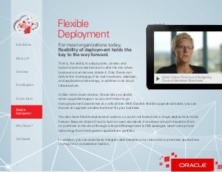 7
Flexible
Deployment
For most organizations today,
flexibility of deployment holds the
key to the way forward.
That is, the ability to adopt public, private, and
hybrid clouds as desired and to alter the mix when
business circumstances dictate it. Only Oracle can
deliver this leveraging of its own hardware, database,
and applications technology, in addition to its cloud
infrastructure.
Unlike niche cloud vendors, Oracle lets you decide
when upgrades happen, so you don’t have to go
through planned downtimes at a critical time.With Oracle’s flexible upgrade schedule, you can
choose an upgrade window that best fits your business.
You also have flexible deployment options, so you’re not locked into a single deployment mode
forever. Because Oracle Cloud is built on open standards, it enables a smooth transition from
on premises to the cloud through Lifecycle Management (LCM) packages, which uses proven
technology from the Hyperion applications portfolio.
In addition, you can seamlessly integrate data between your cloud and on-premises applications
in a hybrid or co-existence fashion.
What is it?
Overview
Fast Adoption
First-in-Class
Flexible
Deployment
Why Oracle?
Introduction
Get Started
 
