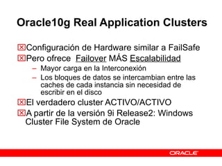 Oracle10g Real Application Clusters Configuración de Hardware similar a FailSafe Pero ofrece  Failover  MÁS  Escalabilidad Mayor carga en la Interconexión Los bloques de datos se intercambian entre las caches de cada instancia sin necesidad de escribir en el disco El verdadero cluster ACTIVO/ACTIVO A partir de la versión 9i Release2: Windows Cluster File System de Oracle  