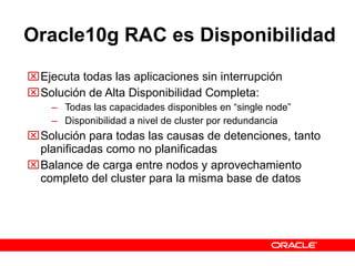 Oracle10g   RAC es Disponibilidad Ejecuta todas las aplicaciones sin interrupción Solución de Alta Disponibilidad Completa: Todas las capacidades disponibles en “single node” Disponibilidad a nivel de cluster por redundancia Solución para todas las causas de detenciones, tanto planificadas como no planificadas Balance de carga entre nodos y aprovechamiento completo del cluster para la misma base de datos 
