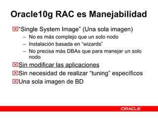 Oracle10g   RAC es Manejabilidad “ Single System Image” (Una sola imagen) No es más complejo que un solo nodo Instalación basada en “wizards” No precisa más DBAs que para manejar un solo nodo Sin modificar las aplicaciones Sin necesidad de realizar “tuning” específicos Una sola imagen de BD 