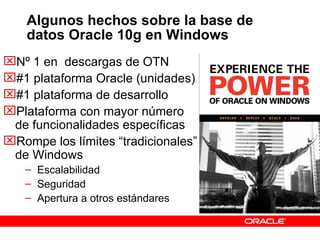 Algunos hechos sobre la base de datos Oracle 10g en Windows Nº 1 en  descargas de OTN #1 plataforma Oracle (unidades) #1 plataforma de desarrollo Plataforma con mayor número de funcionalidades específicas Rompe los límites “tradicionales” de Windows Escalabilidad Seguridad Apertura a otros estándares 