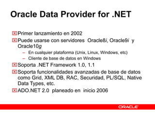 Oracle Data Provider for .NET  Primer lanzamiento en 2002 Puede usarse con servidores  Oracle8 i , Oracle9 i  y Oracle10 g En cualquier plataforma (Unix, Linux, Windows, etc) Cliente de base de datos en Windows Soporta .NET Framework 1.0, 1.1 Soporta funcionalidades avanzadas de base de datos como Grid, XML DB, RAC, Securidad, PL/SQL, Native Data Types, etc.  ADO.NET 2.0  planeado en  inicio 2006  