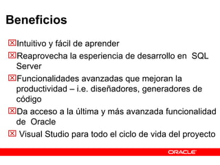 Beneficios Intuitivo y fácil de aprender Reaprovecha la esperiencia de desarrollo en  SQL Server  Funcionalidades avanzadas que mejoran la productividad – i.e. diseñadores, generadores de código Da acceso a la última y más avanzada funcionalidad de  Oracle Visual Studio para todo el ciclo de vida del proyecto 
