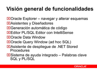 Visión general de funcionalidades Oracle Explorer – navegar y alterar esquemas Asistentes y Diseñadores  Generación automática de código Editor PL/SQL Editor con IntelliSense Oracle Data Window Oracle Query Window (ad hoc SQL) Asistente de despliegue de .NET Stored Procedures Sistema de ayuda integrado – Palabras clave SQL y PL/SQL 