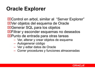 Oracle Explorer Control en arbol, similar al  “Server Explorer” Ver objetos del esquema de Oracle Generar SQL para los objetos Filtrar y esconder esquemas no deseados Punto de entrada para otras tareas Ver, alterar y crear objetos de esquema Autogenerar código  Ver y edtar datos de Oracle Correr procedures y funciones almacenadas 