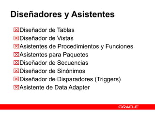 Diseñadores y Asistentes Diseñador de Tablas Diseñador de Vistas Asistentes de Procedimientos y Funciones Asistentes para Paquetes Diseñador de Secuencias Diseñador de Sinónimos Diseñador de Disparadores (Triggers)  Asistente de Data Adapter 
