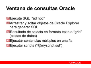 Ventana de consultas Oracle Ejecuta SQL  “ad hoc”  Arrastrar y soltar objetos de Oracle Explorer para generar SQL Resultado de selects en formato texto o “grid” (celdas de datos) Ejecutar sentencias múltiples en una fia Ejecutar scripts (“@myscript.sql”) 