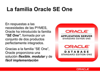 La familia Oracle SE One En respuestas a las necesidades de las PYMES, Oracle ha introducido la familia  “SE One” , formada por un conjunto de dos productos perfectamente integrados. Gracias a la familia “SE One”, Oracle proporciona una solución  flexible ,  modular  y de  fácil implementación 
