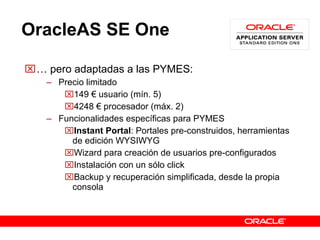 OracleAS SE One …  pero adaptadas a las PYMES: Precio limitado 149 € usuario (mín. 5) 4248 € procesador (máx. 2) Funcionalidades específicas para PYMES Instant Portal : Portales pre-construidos, herramientas de edición  WYSIWYG Wizard para creación de usuarios pre-configurados Instalación con un sólo click Backup y recuperación simplificada, desde la propia consola 