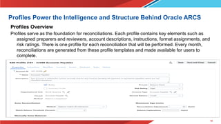10
Profiles Power the Intelligence and Structure Behind Oracle ARCS
Profiles Overview
Profiles serve as the foundation for reconciliations. Each profile contains key elements such as
assigned preparers and reviewers, account descriptions, instructions, format assignments, and
risk ratings. There is one profile for each reconciliation that will be performed. Every month,
reconciliations are generated from these profile templates and made available for users to
complete.
 
