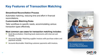 15
Key Features of Transaction Matching
Streamlined Reconciliation Process
Automates matching, reducing time and effort in financial
reconciliations.
Customizable Matching Rules
Tailor workflows to specific needs, accommodating various
transaction types effectively.
Most common use cases for transaction matching includes:
Bank Reconciliation: Matching bank statements with internal cash
records.
Accounts Payable: Matching supplier invoices with purchase orders and
payment records.
Accounts Receivable: Matching customer payments with invoices.
 