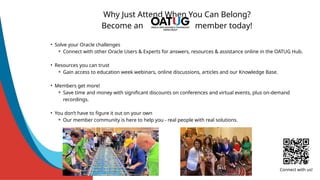 Why Just Attend When You Can Belong?
Become an member today!
• Solve your Oracle challenges
⚬ Connect with other Oracle Users & Experts for answers, resources & assistance online in the OATUG Hub.
• Resources you can trust
⚬ Gain access to education week webinars, online discussions, articles and our Knowledge Base.
• Members get more!
⚬ Save time and money with significant discounts on conferences and virtual events, plus on-demand
recordings.
• You don’t have to figure it out on your own
⚬ Our member community is here to help you - real people with real solutions.
Connect with us!
 