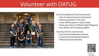 Short-Term/Minimal Time Commitment
• Vote on Ascend session submissions
• Answer questions in The Hub
• Share OATUG posts on social media
• Share your story in OATUG Insight Magazine
• Be a Mentor for Emerging Leaders
Volunteer with OATUG
Year-Round Time Commitment
• SIG and Geo leadership positions
• Council and Committees positions
• OATUG Board of Directors
Become a
 