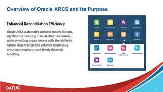 8
Overview of Oracle ARCS and Its Purpose
Enhanced Reconciliation Efficiency
Oracle ARCS automates complex reconciliations,
significantly reducing manual effort and errors,
while providing organizations with the ability to
handle large transaction volumes seamlessly,
ensuring compliance and timely financial
reporting.
 