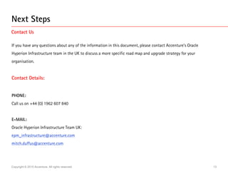 Copyright © 2015 Accenture. All rights reserved. 13
Next Steps
Contact Us
If you have any questions about any of the information in this document, please contact Accenture’s Oracle
Hyperion Infrastructure team in the UK to discuss a more specific road map and upgrade strategy for your
organisation.
Contact Details:
PHONE:
Call us on +44 (0) 1962 607 840
E-MAIL:
Oracle Hyperion Infrastructure Team UK:
epm_infrastructure@accenture.com
mitch.duffus@accenture.com
 