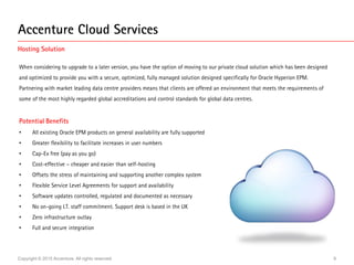 Copyright © 2015 Accenture. All rights reserved. 9
When considering to upgrade to a later version, you have the option of moving to our private cloud solution which has been designed
and optimized to provide you with a secure, optimized, fully managed solution designed specifically for Oracle Hyperion EPM.
Partnering with market leading data centre providers means that clients are offered an environment that meets the requirements of
some of the most highly regarded global accreditations and control standards for global data centres.
Potential Benefits
• All existing Oracle EPM products on general availability are fully supported
• Greater flexibility to facilitate increases in user numbers
• Cap-Ex free (pay as you go)
• Cost-effective – cheaper and easier than self-hosting
• Offsets the stress of maintaining and supporting another complex system
• Flexible Service Level Agreements for support and availability
• Software updates controlled, regulated and documented as necessary
• No on-going I.T. staff commitment. Support desk is based in the UK
• Zero infrastructure outlay
• Full and secure integration
Accenture Cloud Services
Hosting Solution
 
