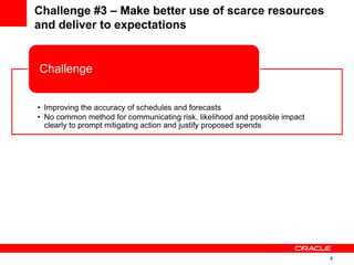 4
Challenge #3 – Make better use of scarce resources
and deliver to expectations
• Improving the accuracy of schedules and forecasts
• No common method for communicating risk, likelihood and possible impact
clearly to prompt mitigating action and justify proposed spends
Challenge
• Develop & deploy an enterprise risk solution to manage risk and contingency
planning
Solution
 