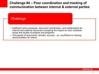 9
Challenge #4 – Poor coordination and tracking of
communication between internal & external parties
• Inefficient work processes, document coordination, and collaboration for
internal and external resources increasing the impact on cost, schedule,
scope and quality of projects and programs
• Thousands of documents, formats, sources…so, insufficient or missing
documentation for claims
Challenge
• Develop standards and repeatable processes for managing programs/projects
• Store documents in a centralized repository with real-time access by all parties
Solution
 