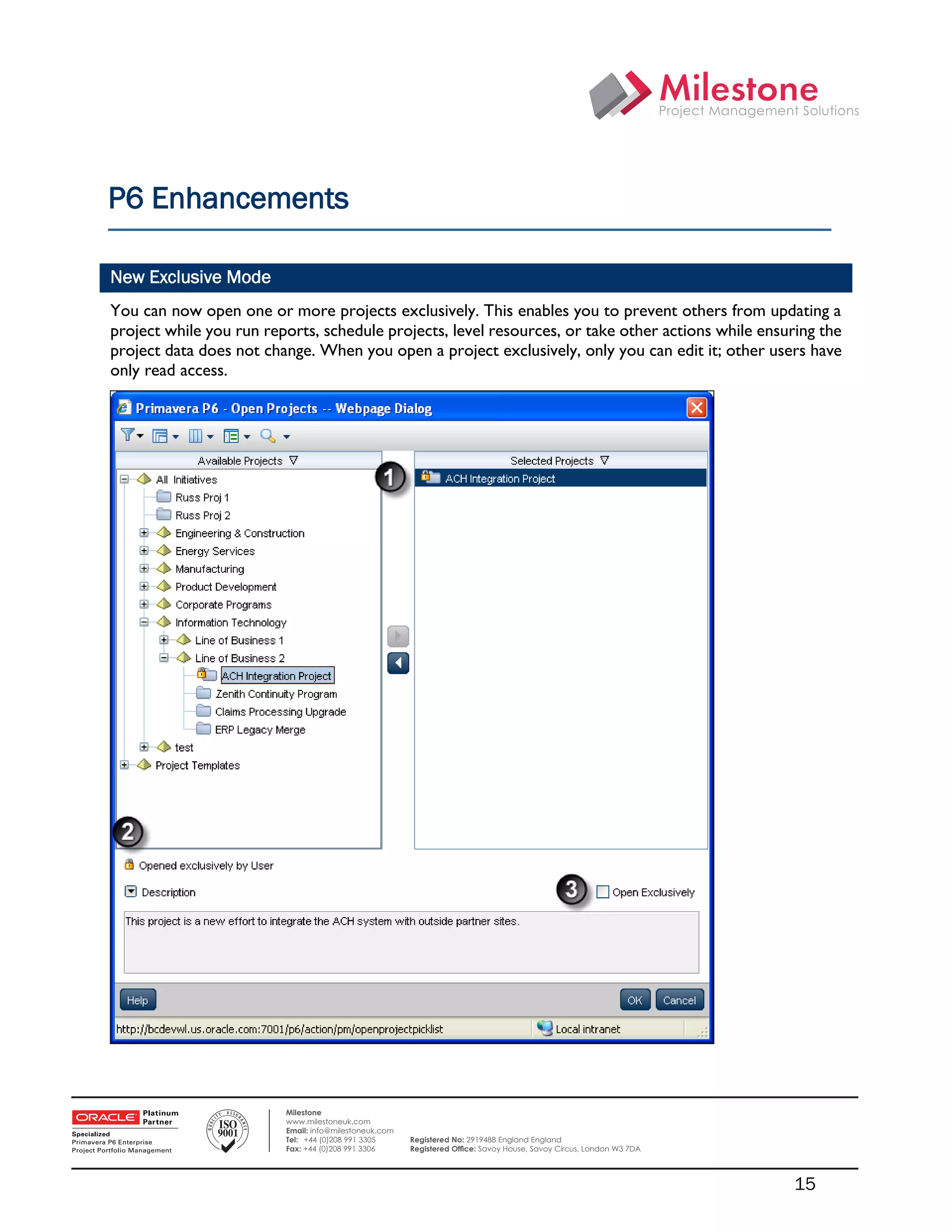 P6 Enhancements

    New Exclusive Mode
    You can now open one or more projects exclusively. This enables you to prevent others from updating a
    project while you run reports, schedule projects, level resources, or take other actions while ensuring the
    project data does not change. When you open a project exclusively, only you can edit it; other users have
    only read access.




 

                             Milestone
                             www.milestoneuk.com
                             Email: info@milestoneuk.com
                             Tel: +44 (0)208 991 3305      Registered No: 2919488 England England
                             Fax: +44 (0)208 991 3306      Registered Ofﬁce: Savoy House, Savoy Circus, London W3 7DA




                                                                                                                        15
 