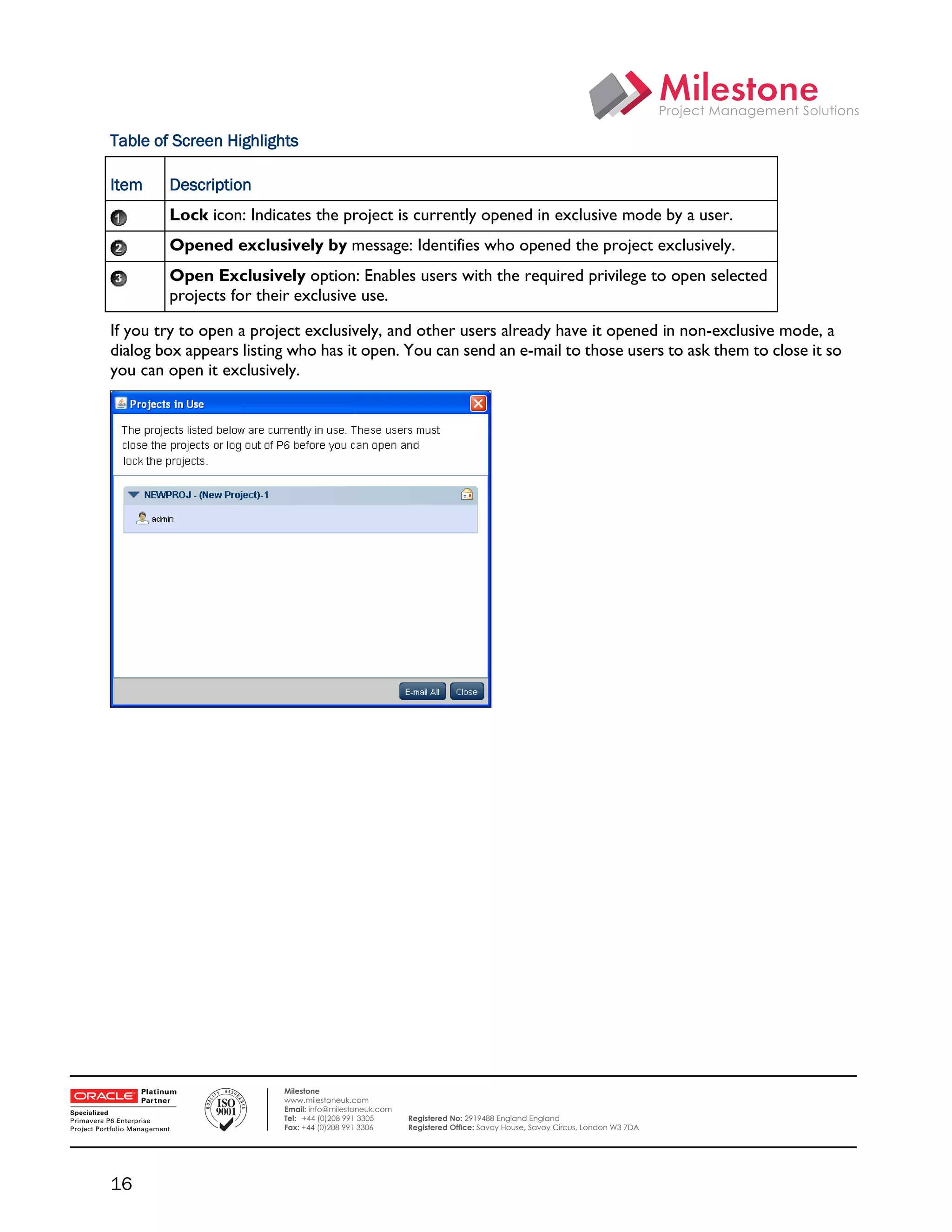Table of Screen Highlights

    Item    Description
            Lock icon: Indicates the project is currently opened in exclusive mode by a user.
            Opened exclusively by message: Identifies who opened the project exclusively.
            Open Exclusively option: Enables users with the required privilege to open selected
            projects for their exclusive use.

    If you try to open a project exclusively, and other users already have it opened in non-exclusive mode, a
    dialog box appears listing who has it open. You can send an e-mail to those users to ask them to close it so
    you can open it exclusively.




 

                             Milestone
                             www.milestoneuk.com
                             Email: info@milestoneuk.com
                             Tel: +44 (0)208 991 3305      Registered No: 2919488 England England
                             Fax: +44 (0)208 991 3306      Registered Ofﬁce: Savoy House, Savoy Circus, London W3 7DA




    16
 