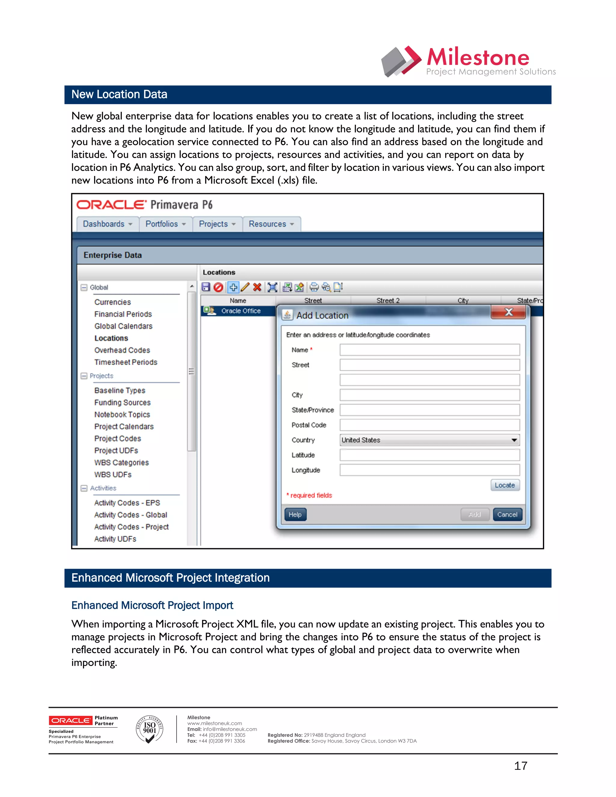New Location Data
    New global enterprise data for locations enables you to create a list of locations, including the street
    address and the longitude and latitude. If you do not know the longitude and latitude, you can find them if
    you have a geolocation service connected to P6. You can also find an address based on the longitude and
    latitude. You can assign locations to projects, resources and activities, and you can report on data by
    location in P6 Analytics. You can also group, sort, and filter by location in various views. You can also import
    new locations into P6 from a Microsoft Excel (.xls) file.




    Enhanced Microsoft Project Integration

    Enhanced Microsoft Project Import
    When importing a Microsoft Project XML file, you can now update an existing project. This enables you to
    manage projects in Microsoft Project and bring the changes into P6 to ensure the status of the project is
    reflected accurately in P6. You can control what types of global and project data to overwrite when
    importing.

 

                               Milestone
                               www.milestoneuk.com
                               Email: info@milestoneuk.com
                               Tel: +44 (0)208 991 3305      Registered No: 2919488 England England
                               Fax: +44 (0)208 991 3306      Registered Ofﬁce: Savoy House, Savoy Circus, London W3 7DA




                                                                                                                          17
 