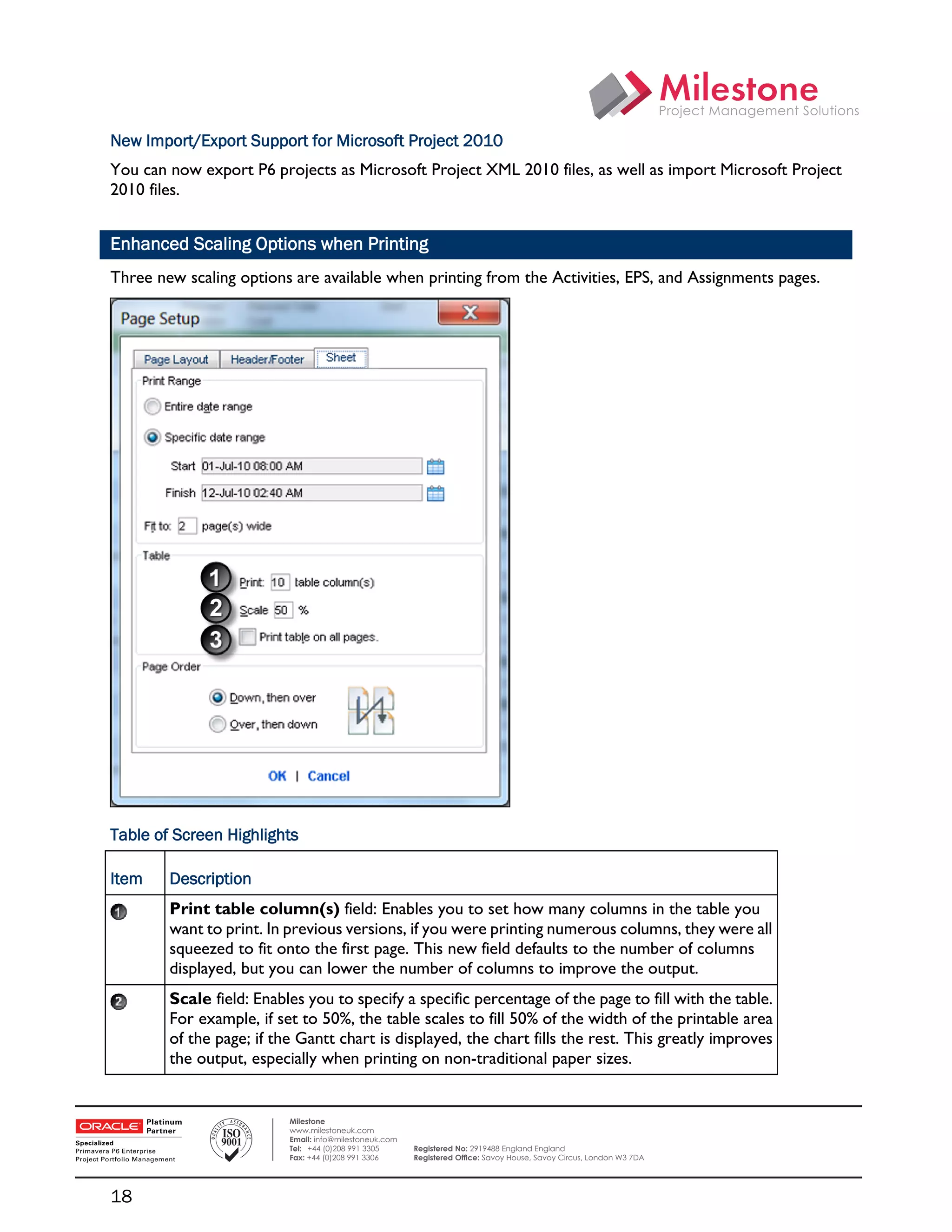 New Import/Export Support for Microsoft Project 2010
    You can now export P6 projects as Microsoft Project XML 2010 files, as well as import Microsoft Project
    2010 files.


    Enhanced Scaling Options when Printing
    Three new scaling options are available when printing from the Activities, EPS, and Assignments pages.




    Table of Screen Highlights

    Item    Description
            Print table column(s) field: Enables you to set how many columns in the table you
            want to print. In previous versions, if you were printing numerous columns, they were all
            squeezed to fit onto the first page. This new field defaults to the number of columns
            displayed, but you can lower the number of columns to improve the output.
            Scale field: Enables you to specify a specific percentage of the page to fill with the table.
            For example, if set to 50%, the table scales to fill 50% of the width of the printable area
            of the page; if the Gantt chart is displayed, the chart fills the rest. This greatly improves
            the output, especially when printing on non-traditional paper sizes.
 

                              Milestone
                              www.milestoneuk.com
                              Email: info@milestoneuk.com
                              Tel: +44 (0)208 991 3305      Registered No: 2919488 England England
                              Fax: +44 (0)208 991 3306      Registered Ofﬁce: Savoy House, Savoy Circus, London W3 7DA




    18
 