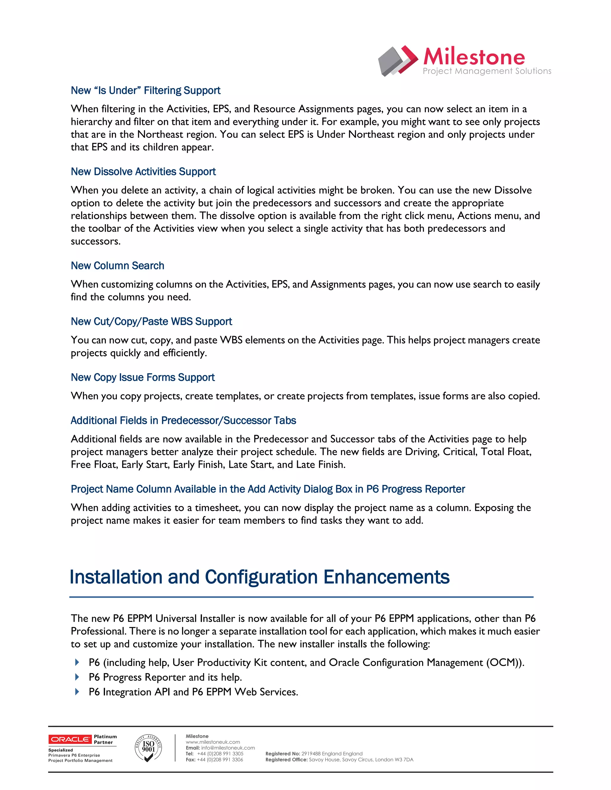 New “Is Under” Filtering Support
    When filtering in the Activities, EPS, and Resource Assignments pages, you can now select an item in a
    hierarchy and filter on that item and everything under it. For example, you might want to see only projects
    that are in the Northeast region. You can select EPS is Under Northeast region and only projects under
    that EPS and its children appear.

    New Dissolve Activities Support
    When you delete an activity, a chain of logical activities might be broken. You can use the new Dissolve
    option to delete the activity but join the predecessors and successors and create the appropriate
    relationships between them. The dissolve option is available from the right click menu, Actions menu, and
    the toolbar of the Activities view when you select a single activity that has both predecessors and
    successors.

    New Column Search
    When customizing columns on the Activities, EPS, and Assignments pages, you can now use search to easily
    find the columns you need.

    New Cut/Copy/Paste WBS Support
    You can now cut, copy, and paste WBS elements on the Activities page. This helps project managers create
    projects quickly and efficiently.

    New Copy Issue Forms Support
    When you copy projects, create templates, or create projects from templates, issue forms are also copied.

    Additional Fields in Predecessor/Successor Tabs
    Additional fields are now available in the Predecessor and Successor tabs of the Activities page to help
    project managers better analyze their project schedule. The new fields are Driving, Critical, Total Float,
    Free Float, Early Start, Early Finish, Late Start, and Late Finish.

    Project Name Column Available in the Add Activity Dialog Box in P6 Progress Reporter
    When adding activities to a timesheet, you can now display the project name as a column. Exposing the
    project name makes it easier for team members to find tasks they want to add.




    Installation and Configuration Enhancements
    The new P6 EPPM Universal Installer is now available for all of your P6 EPPM applications, other than P6
    Professional. There is no longer a separate installation tool for each application, which makes it much easier
    to set up and customize your installation. The new installer installs the following:
     P6 (including help, User Productivity Kit content, and Oracle Configuration Management (OCM)).
     P6 Progress Reporter and its help.
     P6 Integration API and P6 EPPM Web Services.
 

                              Milestone
                              www.milestoneuk.com
                              Email: info@milestoneuk.com
                              Tel: +44 (0)208 991 3305      Registered No: 2919488 England England
                              Fax: +44 (0)208 991 3306      Registered Ofﬁce: Savoy House, Savoy Circus, London W3 7DA
 
