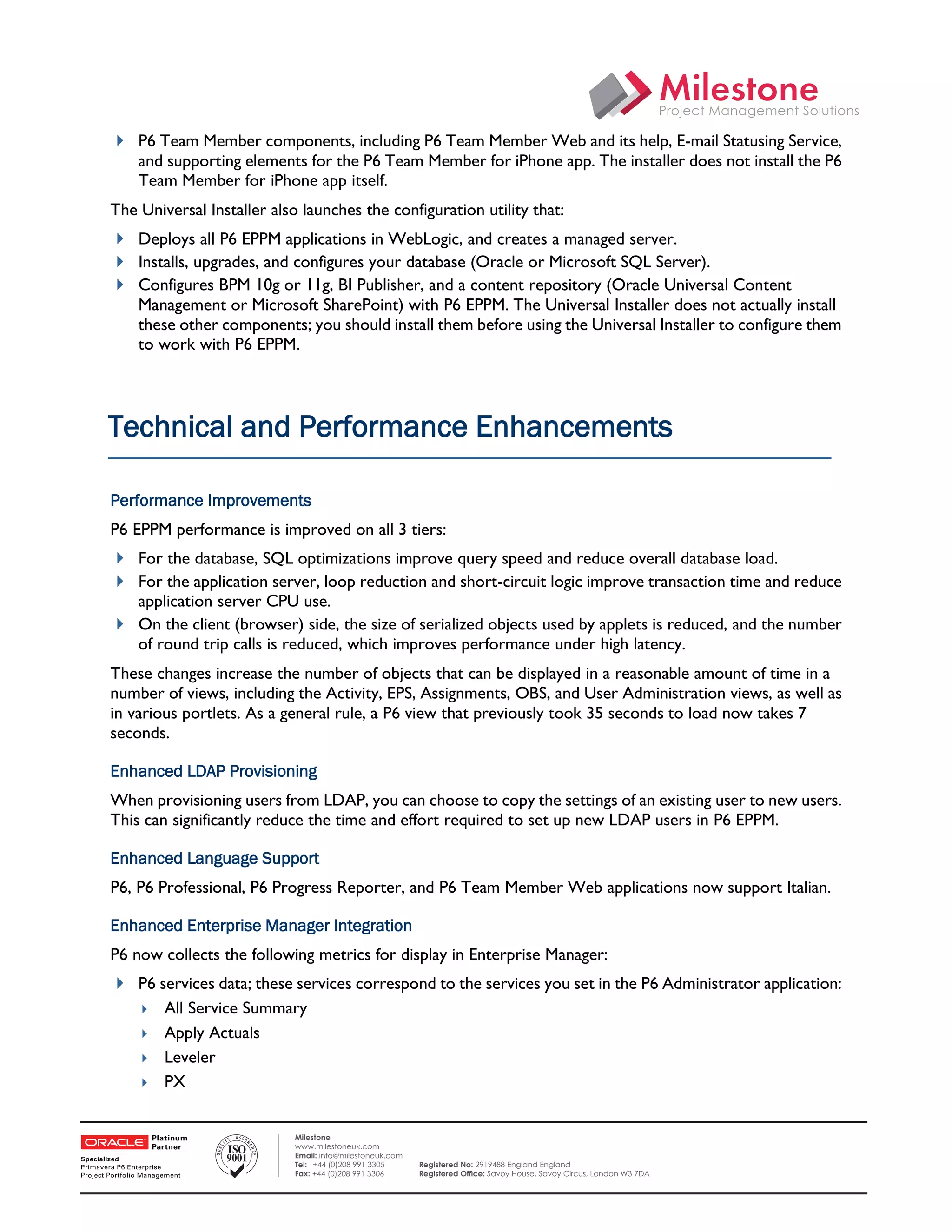  P6 Team Member components, including P6 Team Member Web and its help, E-mail Statusing Service,
        and supporting elements for the P6 Team Member for iPhone app. The installer does not install the P6
        Team Member for iPhone app itself.
    The Universal Installer also launches the configuration utility that:
     Deploys all P6 EPPM applications in WebLogic, and creates a managed server.
     Installs, upgrades, and configures your database (Oracle or Microsoft SQL Server).
     Configures BPM 10g or 11g, BI Publisher, and a content repository (Oracle Universal Content
        Management or Microsoft SharePoint) with P6 EPPM. The Universal Installer does not actually install
        these other components; you should install them before using the Universal Installer to configure them
        to work with P6 EPPM.




    Technical and Performance Enhancements

    Performance Improvements
    P6 EPPM performance is improved on all 3 tiers:
     For the database, SQL optimizations improve query speed and reduce overall database load.
     For the application server, loop reduction and short-circuit logic improve transaction time and reduce
      application server CPU use.
     On the client (browser) side, the size of serialized objects used by applets is reduced, and the number
      of round trip calls is reduced, which improves performance under high latency.
    These changes increase the number of objects that can be displayed in a reasonable amount of time in a
    number of views, including the Activity, EPS, Assignments, OBS, and User Administration views, as well as
    in various portlets. As a general rule, a P6 view that previously took 35 seconds to load now takes 7
    seconds.

    Enhanced LDAP Provisioning
    When provisioning users from LDAP, you can choose to copy the settings of an existing user to new users.
    This can significantly reduce the time and effort required to set up new LDAP users in P6 EPPM.

    Enhanced Language Support
    P6, P6 Professional, P6 Progress Reporter, and P6 Team Member Web applications now support Italian.

    Enhanced Enterprise Manager Integration
    P6 now collects the following metrics for display in Enterprise Manager:
     P6 services data; these services correspond to the services you set in the P6 Administrator application:
         All Service Summary
         Apply Actuals
         Leveler
         PX
 

                                Milestone
                                www.milestoneuk.com
                                Email: info@milestoneuk.com
                                Tel: +44 (0)208 991 3305      Registered No: 2919488 England England
                                Fax: +44 (0)208 991 3306      Registered Ofﬁce: Savoy House, Savoy Circus, London W3 7DA
 