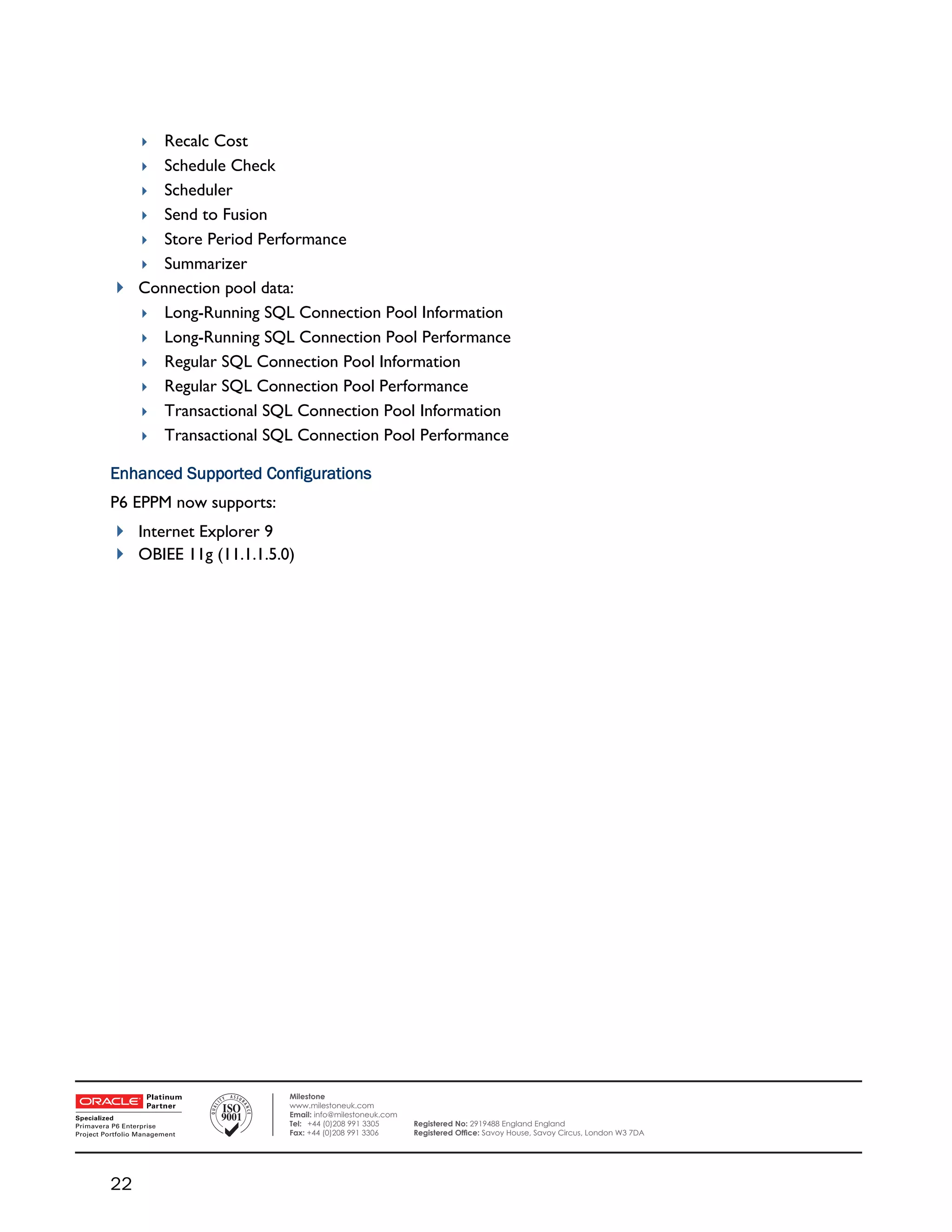 Recalc Cost
         
       Schedule Check
       Scheduler
       Send to Fusion
       Store Period Performance
       Summarizer
     Connection pool data:
       Long-Running SQL Connection Pool Information
       Long-Running SQL Connection Pool Performance
       Regular SQL Connection Pool Information
       Regular SQL Connection Pool Performance
       Transactional SQL Connection Pool Information
       Transactional SQL Connection Pool Performance

    Enhanced Supported Configurations
    P6 EPPM now supports:
     Internet Explorer 9
     OBIEE 11g (11.1.1.5.0)




 

                            Milestone
                            www.milestoneuk.com
                            Email: info@milestoneuk.com
                            Tel: +44 (0)208 991 3305      Registered No: 2919488 England England
                            Fax: +44 (0)208 991 3306      Registered Ofﬁce: Savoy House, Savoy Circus, London W3 7DA




    22
 