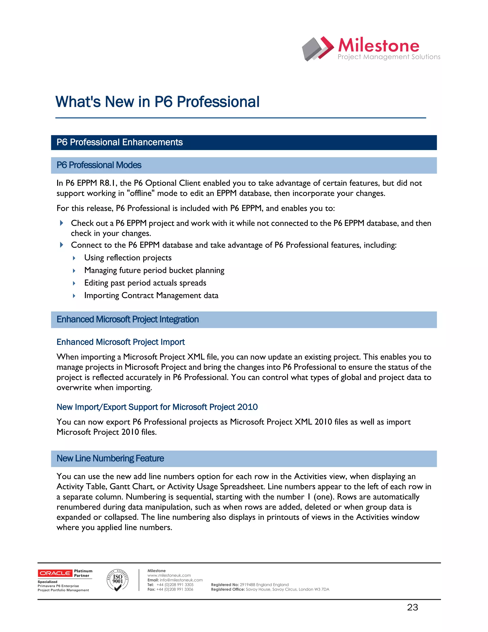 What's New in P6 Professional

    P6 Professional Enhancements

    P6 Professional Modes
    In P6 EPPM R8.1, the P6 Optional Client enabled you to take advantage of certain features, but did not
    support working in "offline" mode to edit an EPPM database, then incorporate your changes.
    For this release, P6 Professional is included with P6 EPPM, and enables you to:
     Check out a P6 EPPM project and work with it while not connected to the P6 EPPM database, and then
      check in your changes.
     Connect to the P6 EPPM database and take advantage of P6 Professional features, including:
       Using reflection projects
       Managing future period bucket planning
       Editing past period actuals spreads
       Importing Contract Management data


    Enhanced Microsoft Project Integration

    Enhanced Microsoft Project Import
    When importing a Microsoft Project XML file, you can now update an existing project. This enables you to
    manage projects in Microsoft Project and bring the changes into P6 Professional to ensure the status of the
    project is reflected accurately in P6 Professional. You can control what types of global and project data to
    overwrite when importing.

    New Import/Export Support for Microsoft Project 2010
    You can now export P6 Professional projects as Microsoft Project XML 2010 files as well as import
    Microsoft Project 2010 files.


    New Line Numbering Feature
    You can use the new add line numbers option for each row in the Activities view, when displaying an
    Activity Table, Gantt Chart, or Activity Usage Spreadsheet. Line numbers appear to the left of each row in
    a separate column. Numbering is sequential, starting with the number 1 (one). Rows are automatically
    renumbered during data manipulation, such as when rows are added, deleted or when group data is
    expanded or collapsed. The line numbering also displays in printouts of views in the Activities window
    where you applied line numbers.

 

                              Milestone
                              www.milestoneuk.com
                              Email: info@milestoneuk.com
                              Tel: +44 (0)208 991 3305      Registered No: 2919488 England England
                              Fax: +44 (0)208 991 3306      Registered Ofﬁce: Savoy House, Savoy Circus, London W3 7DA




                                                                                                                         23
 