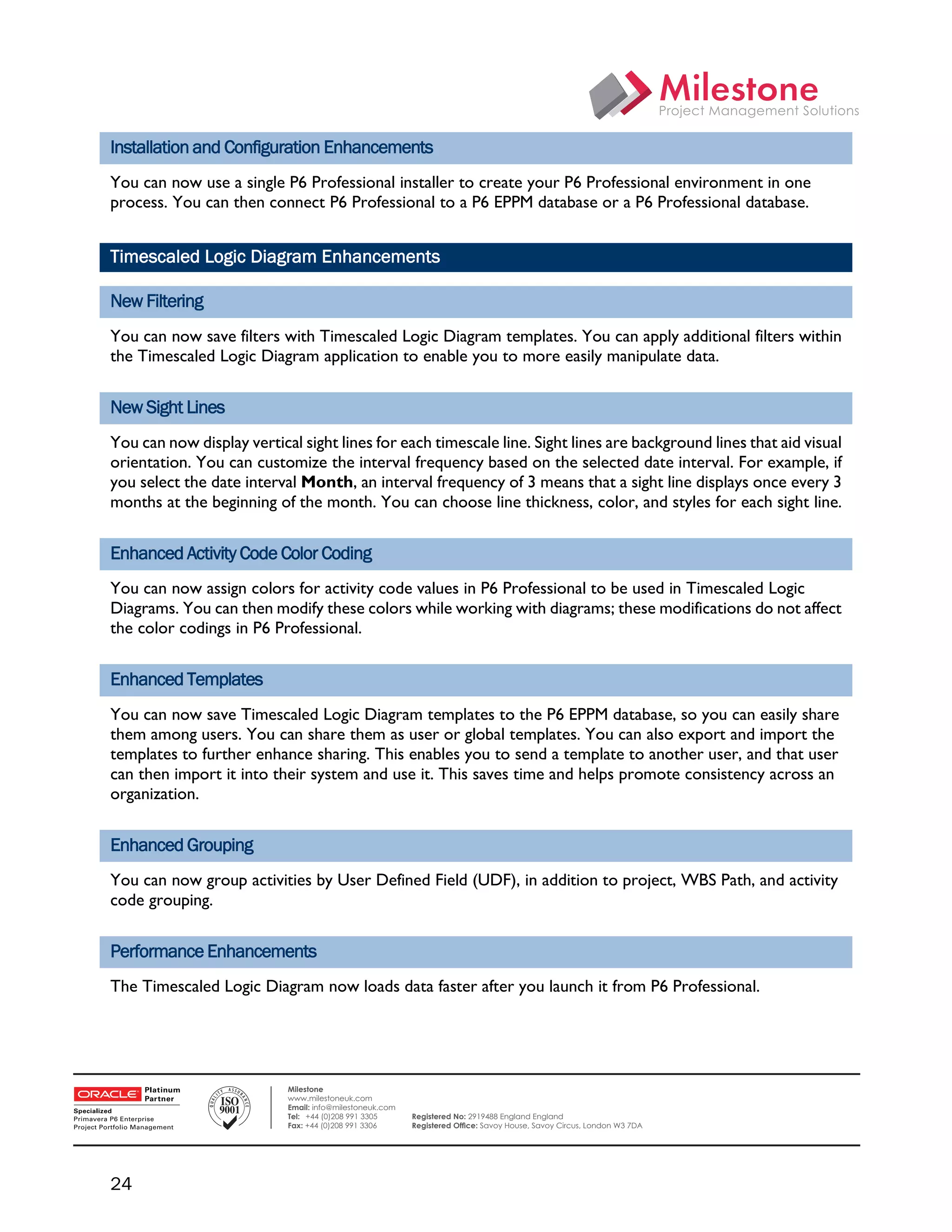 Installation and Configuration Enhancements
    You can now use a single P6 Professional installer to create your P6 Professional environment in one
    process. You can then connect P6 Professional to a P6 EPPM database or a P6 Professional database.


    Timescaled Logic Diagram Enhancements

    New Filtering
    You can now save filters with Timescaled Logic Diagram templates. You can apply additional filters within
    the Timescaled Logic Diagram application to enable you to more easily manipulate data.


    New Sight Lines
    You can now display vertical sight lines for each timescale line. Sight lines are background lines that aid visual
    orientation. You can customize the interval frequency based on the selected date interval. For example, if
    you select the date interval Month, an interval frequency of 3 means that a sight line displays once every 3
    months at the beginning of the month. You can choose line thickness, color, and styles for each sight line.


    Enhanced Activity Code Color Coding
    You can now assign colors for activity code values in P6 Professional to be used in Timescaled Logic
    Diagrams. You can then modify these colors while working with diagrams; these modifications do not affect
    the color codings in P6 Professional.


    Enhanced Templates
    You can now save Timescaled Logic Diagram templates to the P6 EPPM database, so you can easily share
    them among users. You can share them as user or global templates. You can also export and import the
    templates to further enhance sharing. This enables you to send a template to another user, and that user
    can then import it into their system and use it. This saves time and helps promote consistency across an
    organization.


    Enhanced Grouping
    You can now group activities by User Defined Field (UDF), in addition to project, WBS Path, and activity
    code grouping.


    Performance Enhancements
    The Timescaled Logic Diagram now loads data faster after you launch it from P6 Professional.


 

                               Milestone
                               www.milestoneuk.com
                               Email: info@milestoneuk.com
                               Tel: +44 (0)208 991 3305      Registered No: 2919488 England England
                               Fax: +44 (0)208 991 3306      Registered Ofﬁce: Savoy House, Savoy Circus, London W3 7DA




    24
 