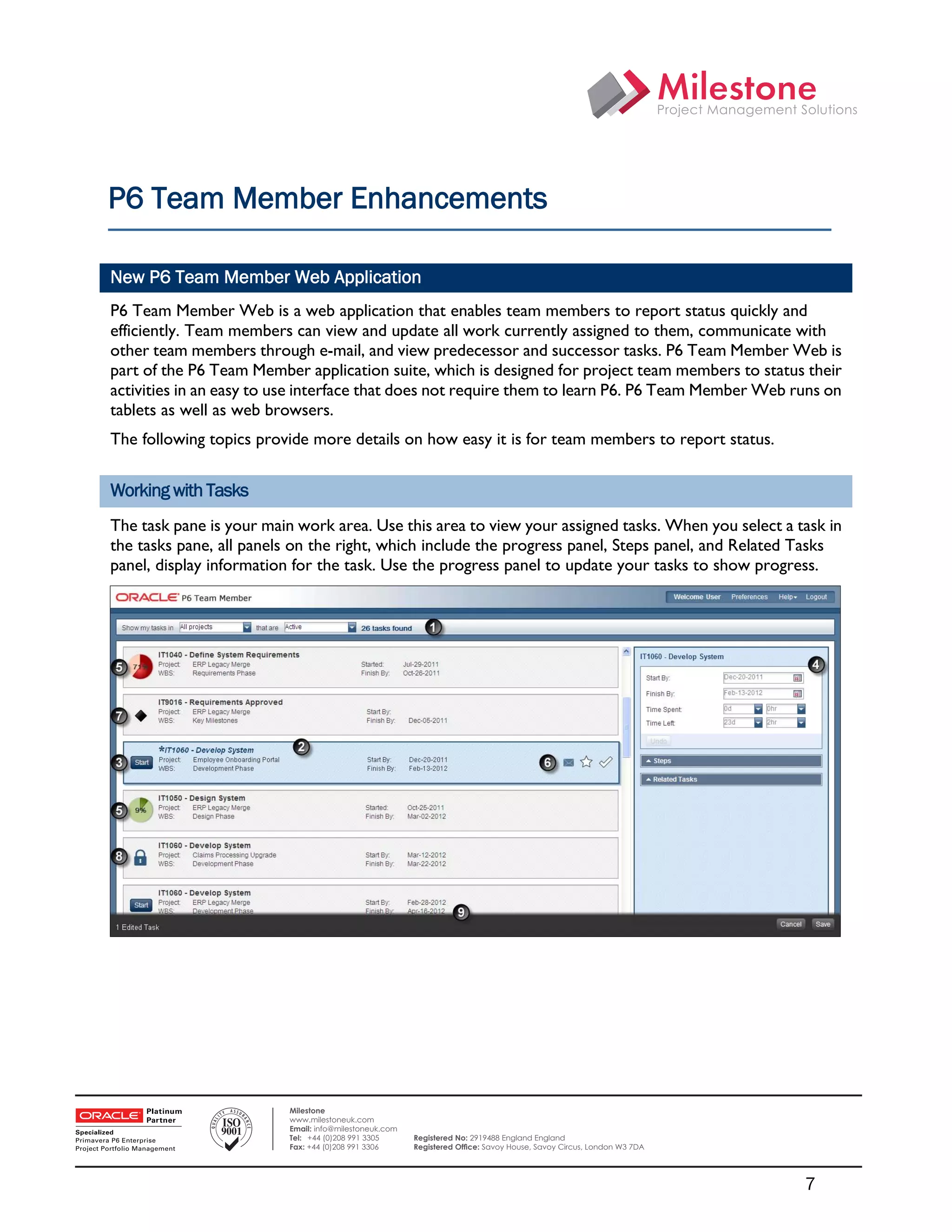 P6 Team Member Enhancements

    New P6 Team Member Web Application
    P6 Team Member Web is a web application that enables team members to report status quickly and
    efficiently. Team members can view and update all work currently assigned to them, communicate with
    other team members through e-mail, and view predecessor and successor tasks. P6 Team Member Web is
    part of the P6 Team Member application suite, which is designed for project team members to status their
    activities in an easy to use interface that does not require them to learn P6. P6 Team Member Web runs on
    tablets as well as web browsers.
    The following topics provide more details on how easy it is for team members to report status.


    Working with Tasks
    The task pane is your main work area. Use this area to view your assigned tasks. When you select a task in
    the tasks pane, all panels on the right, which include the progress panel, Steps panel, and Related Tasks
    panel, display information for the task. Use the progress panel to update your tasks to show progress.




 

                             Milestone
                             www.milestoneuk.com
                             Email: info@milestoneuk.com
                             Tel: +44 (0)208 991 3305      Registered No: 2919488 England England
                             Fax: +44 (0)208 991 3306      Registered Ofﬁce: Savoy House, Savoy Circus, London W3 7DA




                                                                                                                        7
 