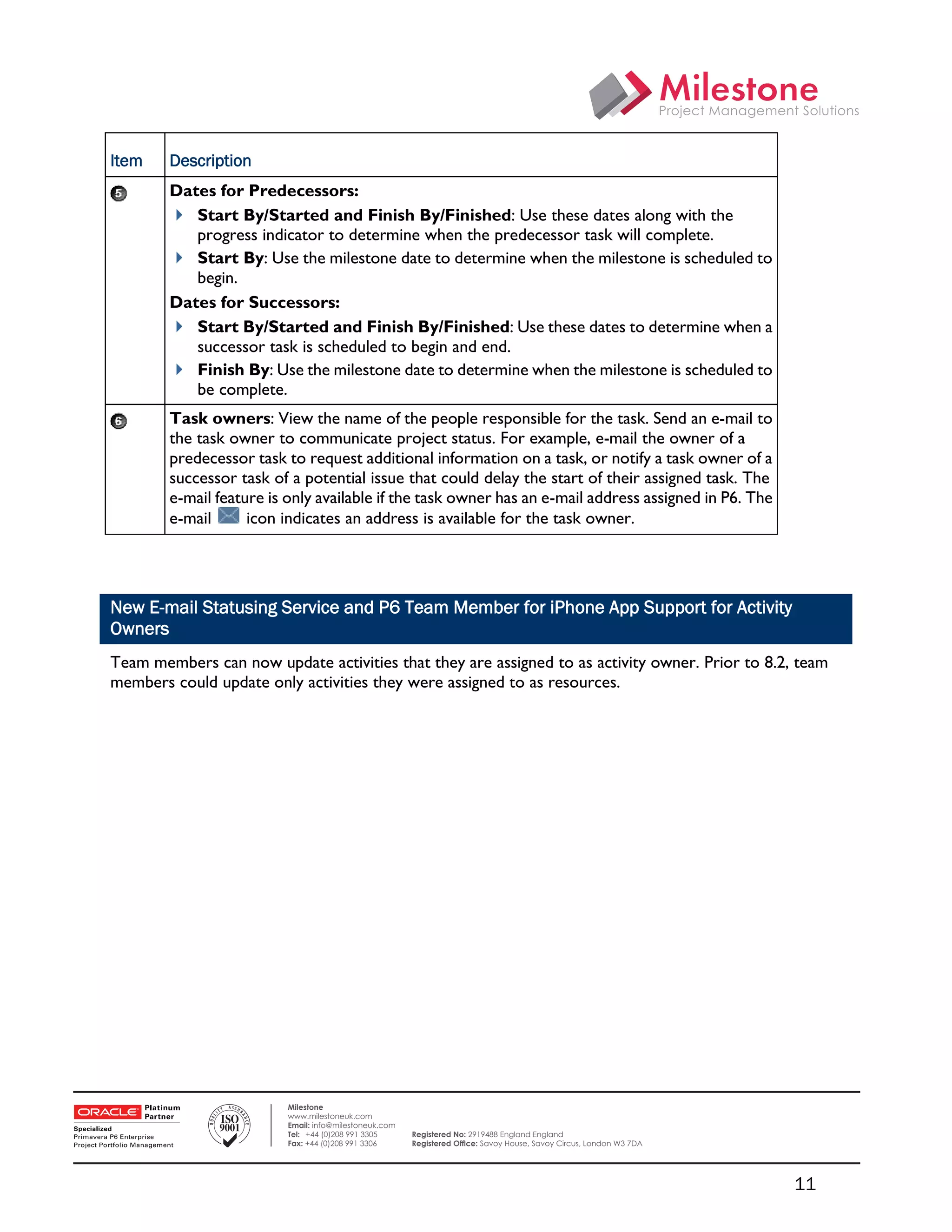 Item    Description
            Dates for Predecessors:
             Start By/Started and Finish By/Finished: Use these dates along with the
               progress indicator to determine when the predecessor task will complete.
             Start By: Use the milestone date to determine when the milestone is scheduled to
               begin.
            Dates for Successors:
             Start By/Started and Finish By/Finished: Use these dates to determine when a
               successor task is scheduled to begin and end.
             Finish By: Use the milestone date to determine when the milestone is scheduled to
               be complete.
            Task owners: View the name of the people responsible for the task. Send an e-mail to
            the task owner to communicate project status. For example, e-mail the owner of a
            predecessor task to request additional information on a task, or notify a task owner of a
            successor task of a potential issue that could delay the start of their assigned task. The
            e-mail feature is only available if the task owner has an e-mail address assigned in P6. The
            e-mail      icon indicates an address is available for the task owner.




    New E-mail Statusing Service and P6 Team Member for iPhone App Support for Activity
    Owners
    Team members can now update activities that they are assigned to as activity owner. Prior to 8.2, team
    members could update only activities they were assigned to as resources.




 

                              Milestone
                              www.milestoneuk.com
                              Email: info@milestoneuk.com
                              Tel: +44 (0)208 991 3305      Registered No: 2919488 England England
                              Fax: +44 (0)208 991 3306      Registered Ofﬁce: Savoy House, Savoy Circus, London W3 7DA




                                                                                                                         11
 