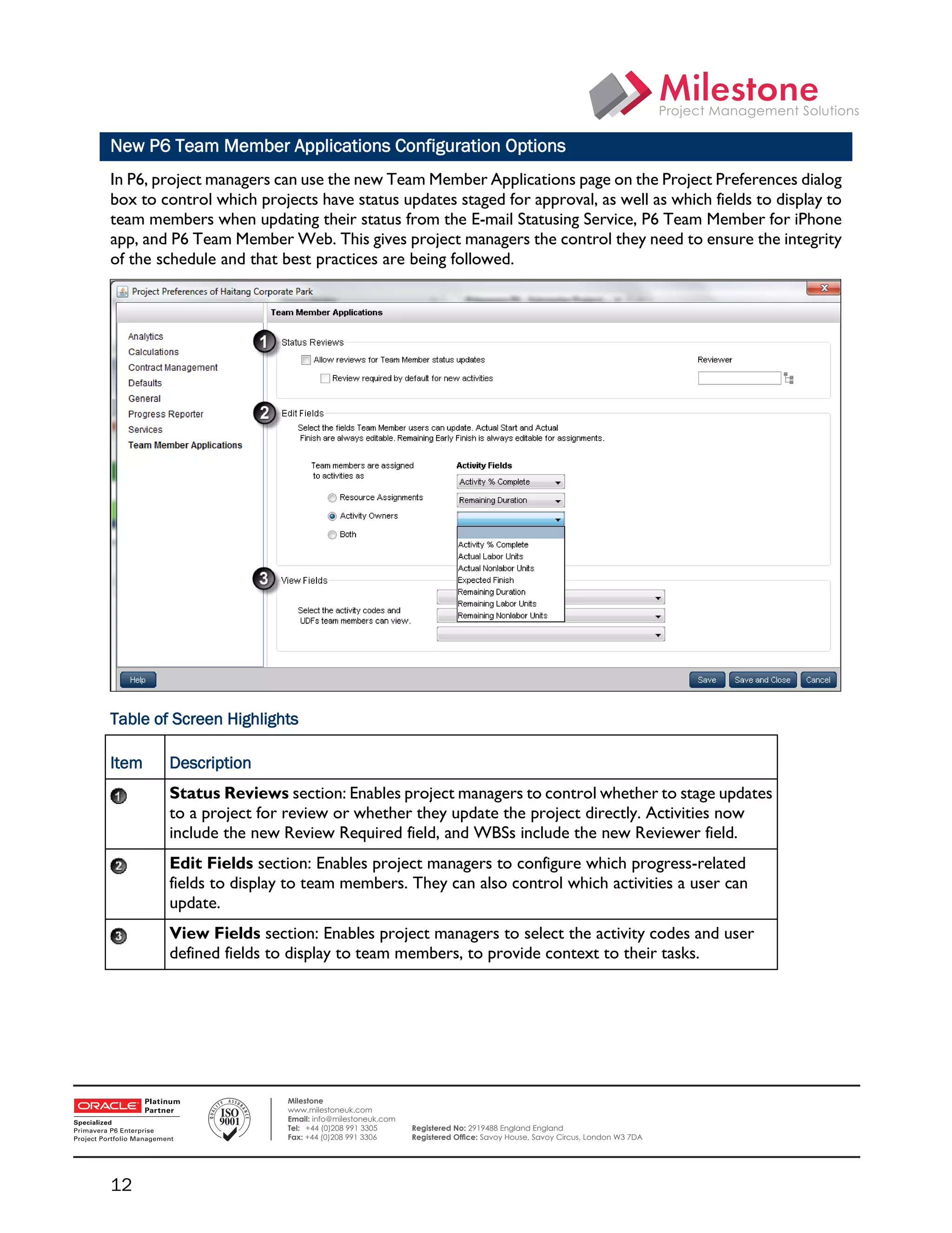 New P6 Team Member Applications Configuration Options
    In P6, project managers can use the new Team Member Applications page on the Project Preferences dialog
    box to control which projects have status updates staged for approval, as well as which fields to display to
    team members when updating their status from the E-mail Statusing Service, P6 Team Member for iPhone
    app, and P6 Team Member Web. This gives project managers the control they need to ensure the integrity
    of the schedule and that best practices are being followed.




    Table of Screen Highlights

    Item    Description
            Status Reviews section: Enables project managers to control whether to stage updates
            to a project for review or whether they update the project directly. Activities now
            include the new Review Required field, and WBSs include the new Reviewer field.
            Edit Fields section: Enables project managers to configure which progress-related
            fields to display to team members. They can also control which activities a user can
            update.
            View Fields section: Enables project managers to select the activity codes and user
            defined fields to display to team members, to provide context to their tasks.




 

                              Milestone
                              www.milestoneuk.com
                              Email: info@milestoneuk.com
                              Tel: +44 (0)208 991 3305      Registered No: 2919488 England England
                              Fax: +44 (0)208 991 3306      Registered Ofﬁce: Savoy House, Savoy Circus, London W3 7DA




    12
 