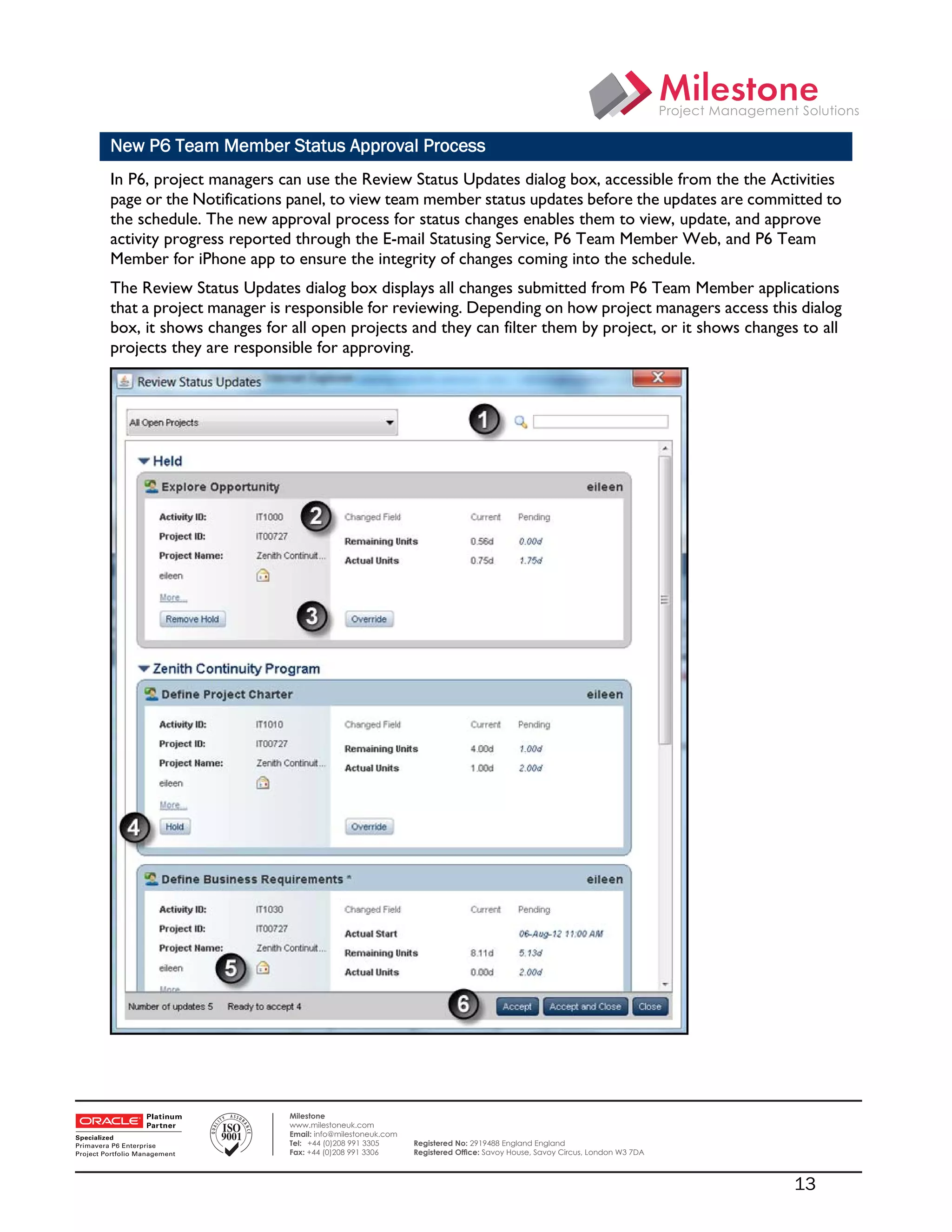 New P6 Team Member Status Approval Process
    In P6, project managers can use the Review Status Updates dialog box, accessible from the the Activities
    page or the Notifications panel, to view team member status updates before the updates are committed to
    the schedule. The new approval process for status changes enables them to view, update, and approve
    activity progress reported through the E-mail Statusing Service, P6 Team Member Web, and P6 Team
    Member for iPhone app to ensure the integrity of changes coming into the schedule.
    The Review Status Updates dialog box displays all changes submitted from P6 Team Member applications
    that a project manager is responsible for reviewing. Depending on how project managers access this dialog
    box, it shows changes for all open projects and they can filter them by project, or it shows changes to all
    projects they are responsible for approving.




 

                              Milestone
                              www.milestoneuk.com
                              Email: info@milestoneuk.com
                              Tel: +44 (0)208 991 3305      Registered No: 2919488 England England
                              Fax: +44 (0)208 991 3306      Registered Ofﬁce: Savoy House, Savoy Circus, London W3 7DA



                                                                                                                         13
 
