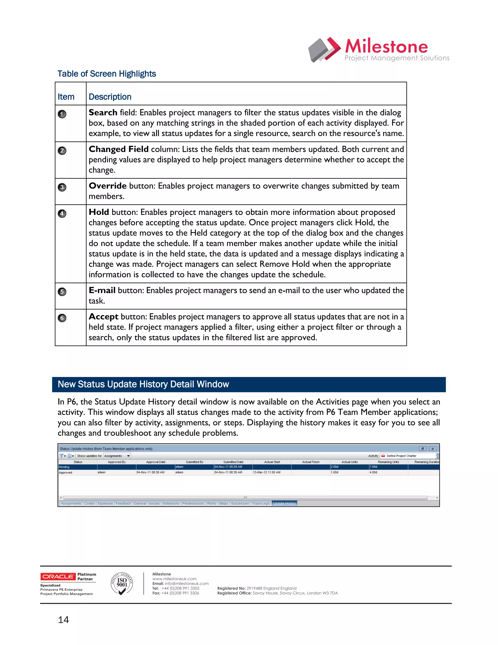 Table of Screen Highlights

    Item    Description
            Search field: Enables project managers to filter the status updates visible in the dialog
            box, based on any matching strings in the shaded portion of each activity displayed. For
            example, to view all status updates for a single resource, search on the resource's name.
            Changed Field column: Lists the fields that team members updated. Both current and
            pending values are displayed to help project managers determine whether to accept the
            change.
            Override button: Enables project managers to overwrite changes submitted by team
            members.
            Hold button: Enables project managers to obtain more information about proposed
            changes before accepting the status update. Once project managers click Hold, the
            status update moves to the Held category at the top of the dialog box and the changes
            do not update the schedule. If a team member makes another update while the initial
            status update is in the held state, the data is updated and a message displays indicating a
            change was made. Project managers can select Remove Hold when the appropriate
            information is collected to have the changes update the schedule.
            E-mail button: Enables project managers to send an e-mail to the user who updated the
            task.
            Accept button: Enables project managers to approve all status updates that are not in a
            held state. If project managers applied a filter, using either a project filter or through a
            search, only the status updates in the filtered list are approved.




    New Status Update History Detail Window
    In P6, the Status Update History detail window is now available on the Activities page when you select an
    activity. This window displays all status changes made to the activity from P6 Team Member applications;
    you can also filter by activity, assignments, or steps. Displaying the history makes it easy for you to see all
    changes and troubleshoot any schedule problems.




 

                               Milestone
                               www.milestoneuk.com
                               Email: info@milestoneuk.com
                               Tel: +44 (0)208 991 3305      Registered No: 2919488 England England
                               Fax: +44 (0)208 991 3306      Registered Ofﬁce: Savoy House, Savoy Circus, London W3 7DA




    14
 